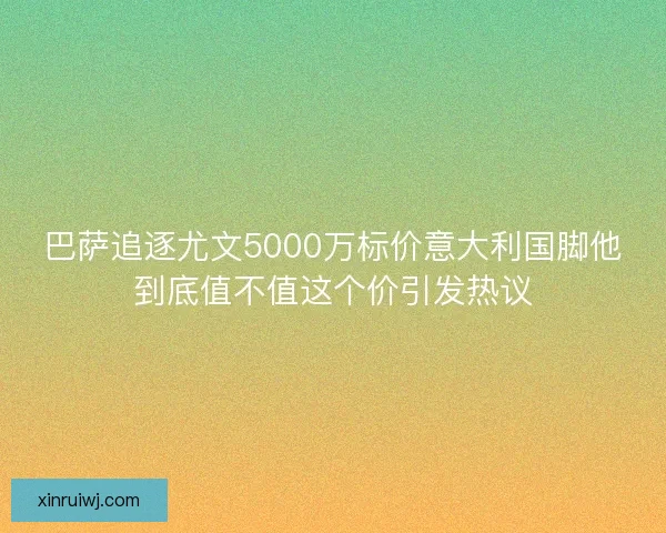 巴萨追逐尤文5000万标价意大利国脚他到底值不值这个价引发热议