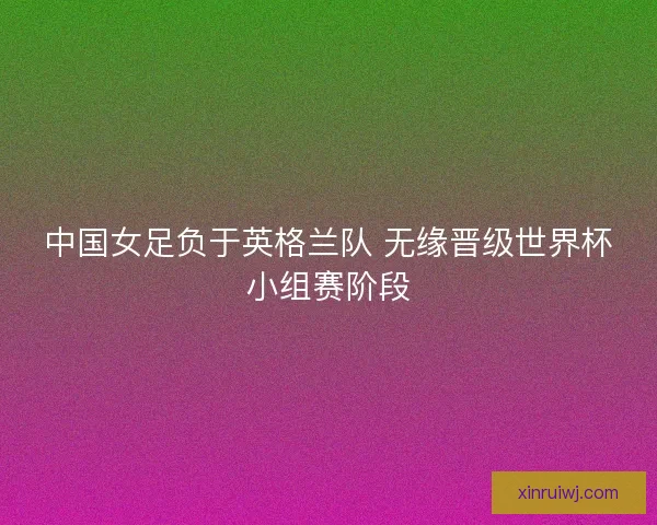 中国女足负于英格兰队 无缘晋级世界杯小组赛阶段